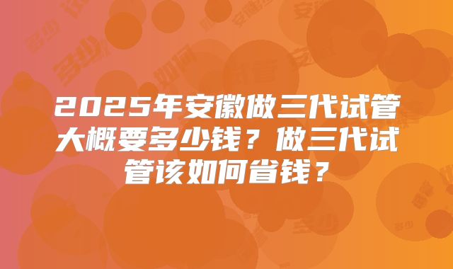 2025年安徽做三代试管大概要多少钱?做三代试管该如何省钱?