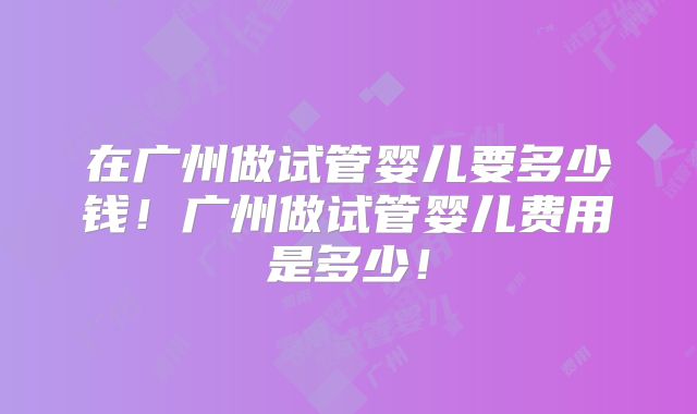 在广州做试管婴儿要多少钱！广州做试管婴儿费用是多少！
