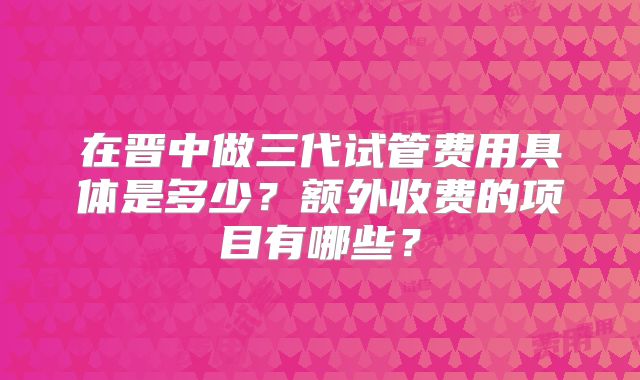 在晋中做三代试管费用具体是多少?额外收费的项目有哪些?