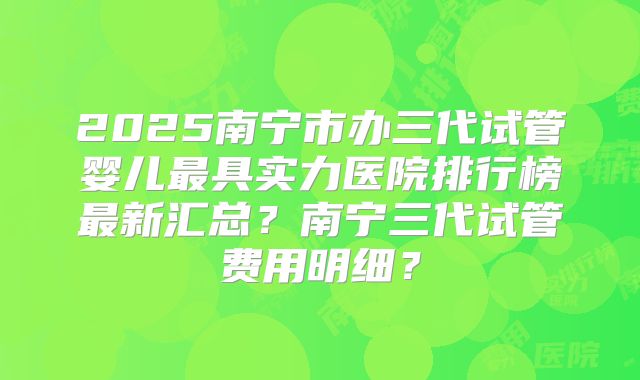 2025南宁市办三代试管婴儿最具实力医院排行榜最新汇总？南宁三代试管费用明细？