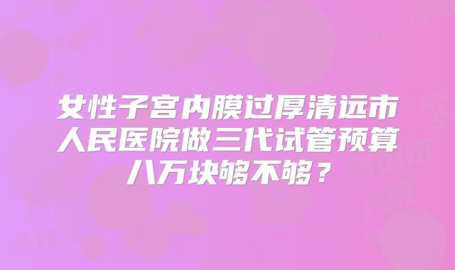 女性子宫内膜过厚清远市人民医院做三代试管预算八万块够不够？