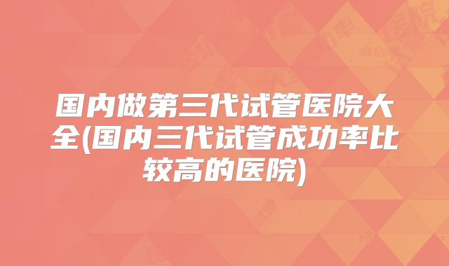 国内做第三代试管医院大全(国内三代试管成功率比较高的医院)