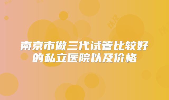 南京市做三代试管比较好的私立医院以及价格