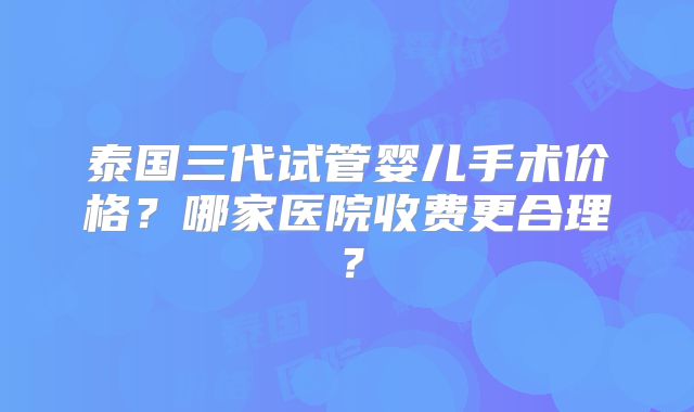 泰国三代试管婴儿手术价格？哪家医院收费更合理？