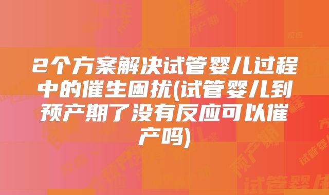 2个方案解决试管婴儿过程中的催生困扰(试管婴儿到预产期了没有反应可以催产吗)
