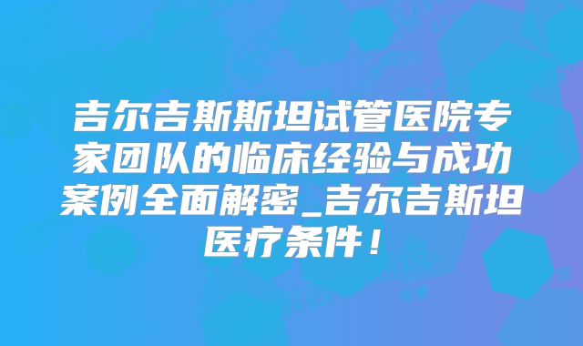 吉尔吉斯斯坦试管医院专家团队的临床经验与成功案例全面解密_吉尔吉斯坦医疗条件！