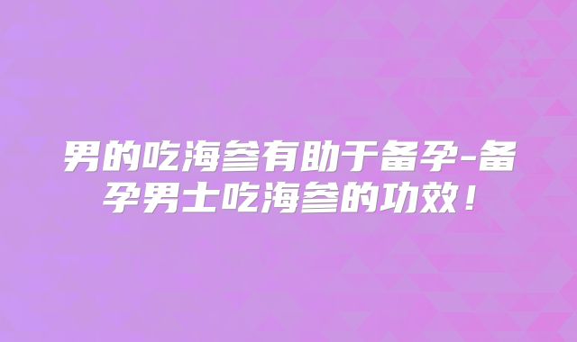 男的吃海参有助于备孕-备孕男士吃海参的功效!