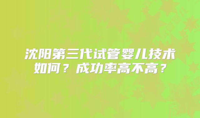 沈阳第三代试管婴儿技术如何？成功率高不高？