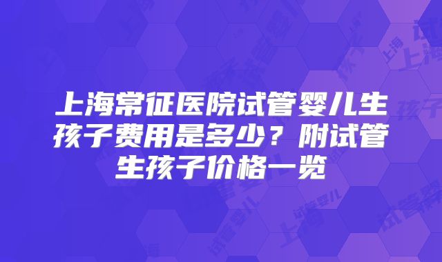 上海常征医院试管婴儿生孩子费用是多少?附试管生孩子价格一览