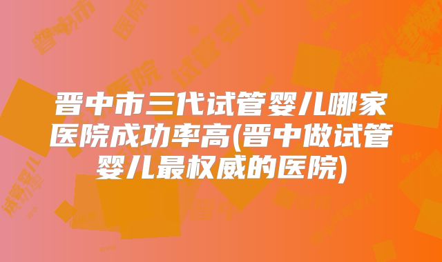 晋中市三代试管婴儿哪家医院成功率高(晋中做试管婴儿最权威的医院)