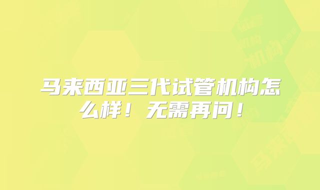 马来西亚三代试管机构怎么样！无需再问！