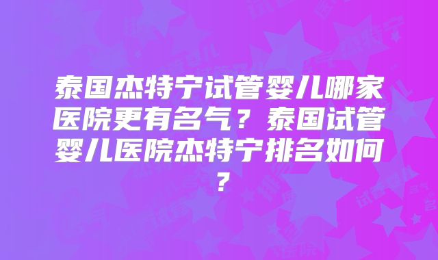 泰国杰特宁试管婴儿哪家医院更有名气？泰国试管婴儿医院杰特宁排名如何？