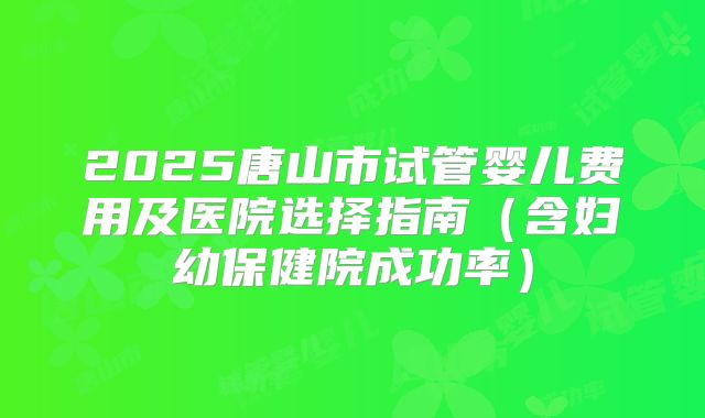 2025唐山市试管婴儿费用及医院选择指南（含妇幼保健院成功率）