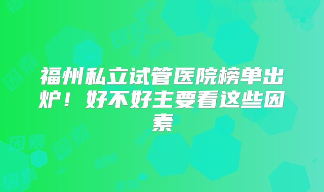 福州私立试管医院榜单出炉！好不好主要看这些因素