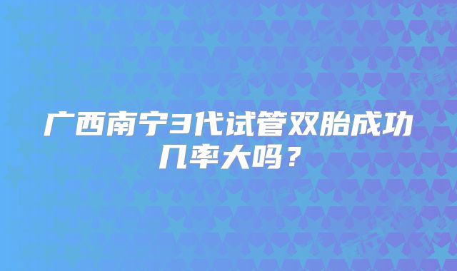 广西南宁3代试管双胎成功几率大吗？