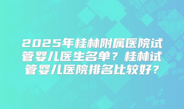 2025年桂林附属医院试管婴儿医生名单？桂林试管婴儿医院排名比较好？
