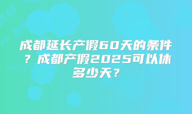 成都延长产假60天的条件？成都产假2025可以休多少天？