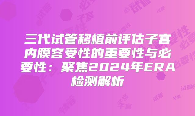 三代试管移植前评估子宫内膜容受性的重要性与必要性：聚焦2024年ERA检测解析