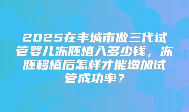 2025在丰城市做三代试管婴儿冻胚植入多少钱，冻胚移植后怎样才能增加试管成功率？