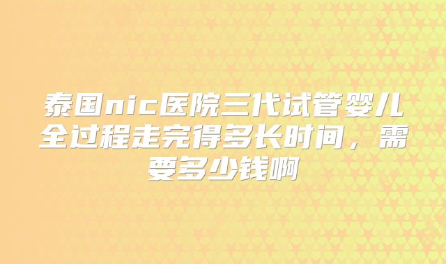泰国nic医院三代试管婴儿全过程走完得多长时间，需要多少钱啊