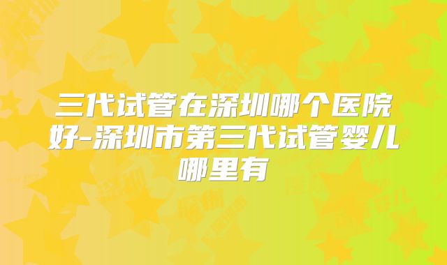 三代试管在深圳哪个医院好-深圳市第三代试管婴儿哪里有