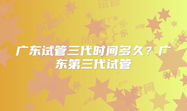 广东试管三代时间多久？广东第三代试管