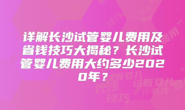 详解长沙试管婴儿费用及省钱技巧大揭秘？长沙试管婴儿费用大约多少2020年？