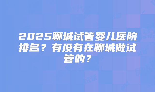 2025聊城试管婴儿医院排名？有没有在聊城做试管的？