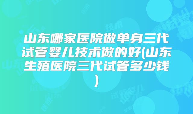 山东哪家医院做单身三代试管婴儿技术做的好(山东生殖医院三代试管多少钱)