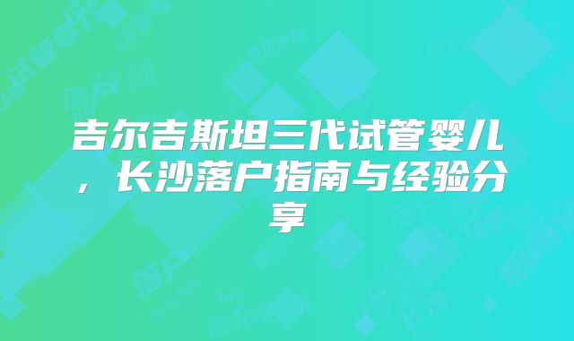 吉尔吉斯坦三代试管婴儿，长沙落户指南与经验分享