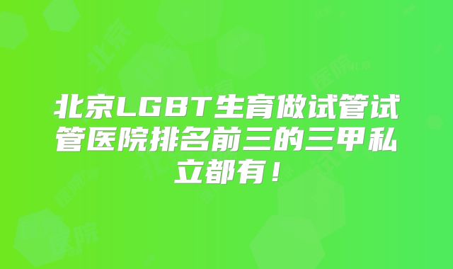 北京LGBT生育做试管试管医院排名前三的三甲私立都有！