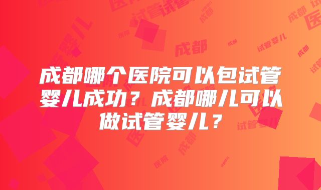 成都哪个医院可以包试管婴儿成功？成都哪儿可以做试管婴儿？
