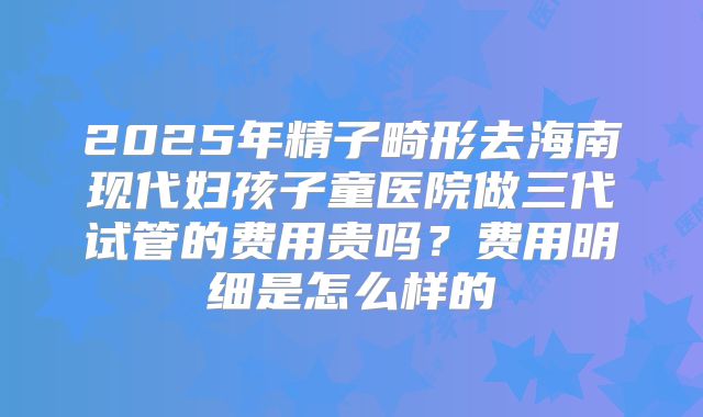 2025年精子畸形去海南现代妇孩子童医院做三代试管的费用贵吗？费用明细是怎么样的