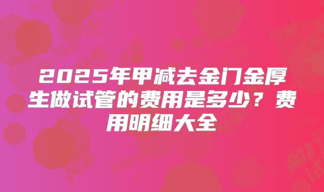 2025年甲减去金门金厚生做试管的费用是多少？费用明细大全