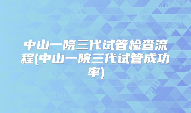 中山一院三代试管检查流程(中山一院三代试管成功率)