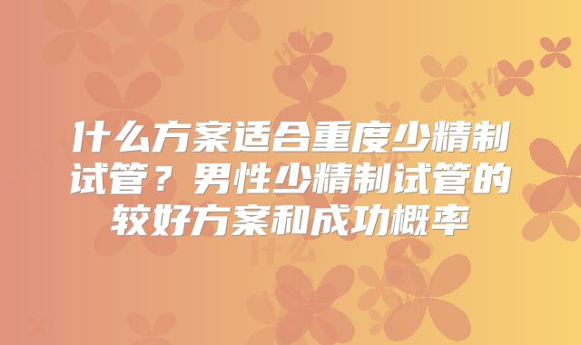 什么方案适合重度少精制试管?男性少精制试管的较好方案和成功概率