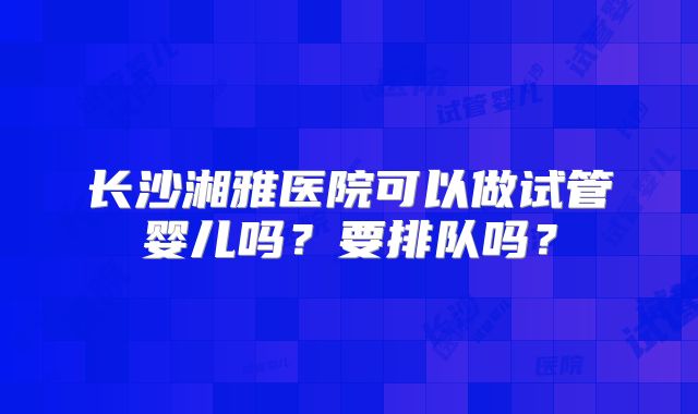 长沙湘雅医院可以做试管婴儿吗？要排队吗？