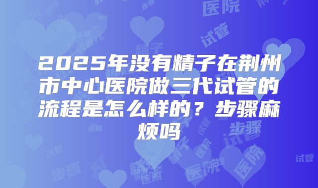 2025年没有精子在荆州市中心医院做三代试管的流程是怎么样的？步骤麻烦吗