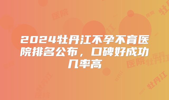 2024牡丹江不孕不育医院排名公布,口碑好成功几率高