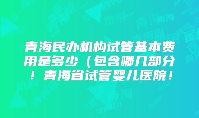 青海民办机构试管基本费用是多少(包含哪几部分!青海省试管婴儿医院!