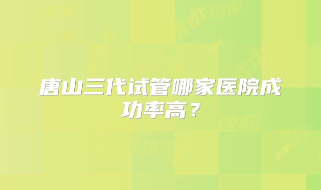 唐山三代试管哪家医院成功率高？