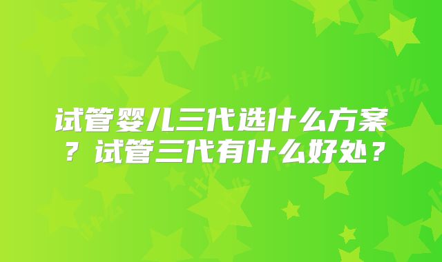 试管婴儿三代选什么方案？试管三代有什么好处？