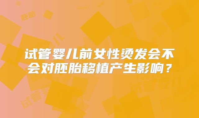 试管婴儿前女性烫发会不会对胚胎移植产生影响？