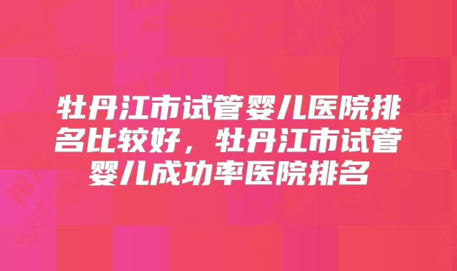 牡丹江市试管婴儿医院排名比较好，牡丹江市试管婴儿成功率医院排名