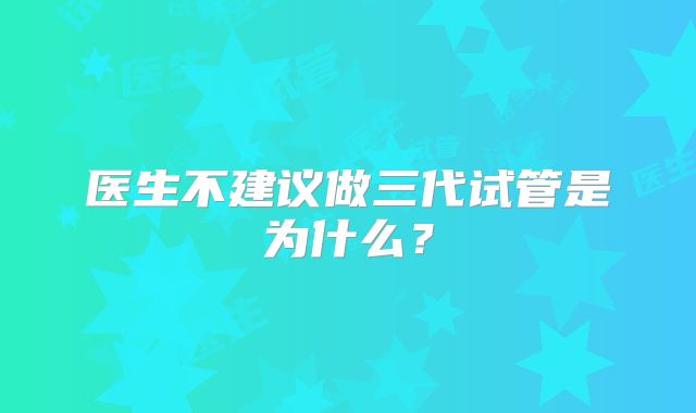 医生不建议做三代试管是为什么？