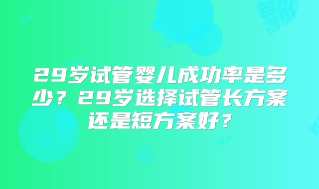 29岁试管婴儿成功率是多少？29岁选择试管长方案还是短方案好？