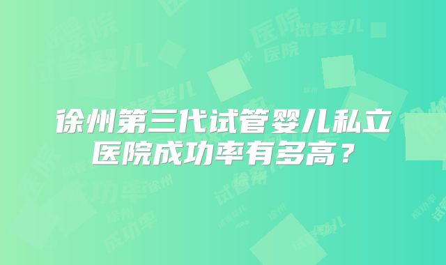徐州第三代试管婴儿私立医院成功率有多高?