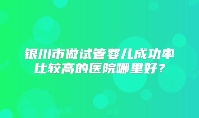 银川市做试管婴儿成功率比较高的医院哪里好？
