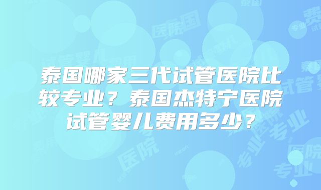 泰国哪家三代试管医院比较专业？泰国杰特宁医院试管婴儿费用多少？