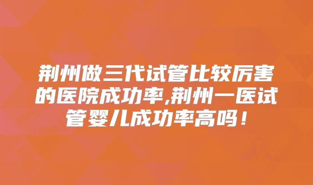 荆州做三代试管比较厉害的医院成功率,荆州一医试管婴儿成功率高吗!